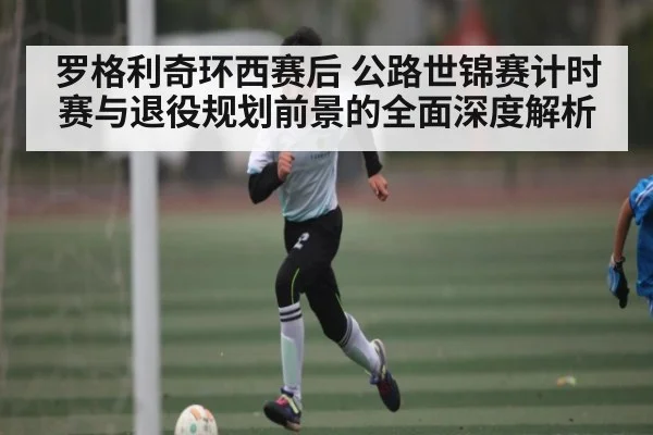 罗格利奇环西赛后 公路世锦赛计时赛与退役规划前景的全面深度解析