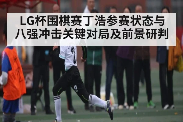 LG杯围棋赛丁浩参赛状态与八强冲击关键对局及前景研判